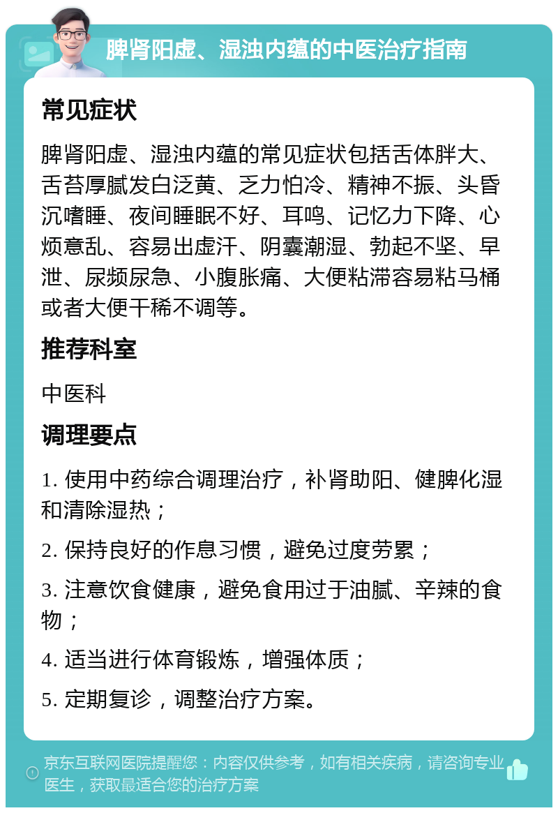 脾肾阳虚、湿浊内蕴的中医治疗指南 常见症状 脾肾阳虚、湿浊内蕴的常见症状包括舌体胖大、舌苔厚腻发白泛黄、乏力怕冷、精神不振、头昏沉嗜睡、夜间睡眠不好、耳鸣、记忆力下降、心烦意乱、容易出虚汗、阴囊潮湿、勃起不坚、早泄、尿频尿急、小腹胀痛、大便粘滞容易粘马桶或者大便干稀不调等。 推荐科室 中医科 调理要点 1. 使用中药综合调理治疗，补肾助阳、健脾化湿和清除湿热； 2. 保持良好的作息习惯，避免过度劳累； 3. 注意饮食健康，避免食用过于油腻、辛辣的食物； 4. 适当进行体育锻炼，增强体质； 5. 定期复诊，调整治疗方案。