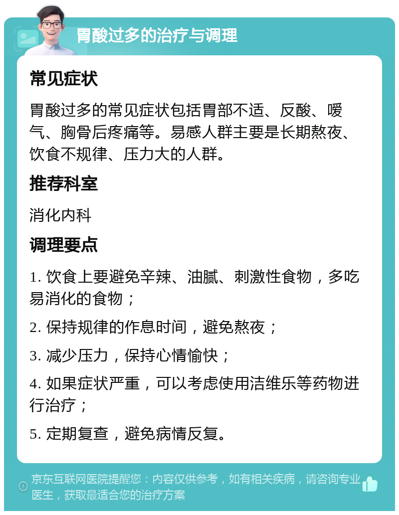 胃酸过多的治疗与调理 常见症状 胃酸过多的常见症状包括胃部不适、反酸、嗳气、胸骨后疼痛等。易感人群主要是长期熬夜、饮食不规律、压力大的人群。 推荐科室 消化内科 调理要点 1. 饮食上要避免辛辣、油腻、刺激性食物，多吃易消化的食物； 2. 保持规律的作息时间，避免熬夜； 3. 减少压力，保持心情愉快； 4. 如果症状严重，可以考虑使用洁维乐等药物进行治疗； 5. 定期复查，避免病情反复。