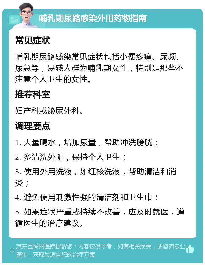 哺乳期尿路感染外用药物指南 常见症状 哺乳期尿路感染常见症状包括小便疼痛、尿频、尿急等，易感人群为哺乳期女性，特别是那些不注意个人卫生的女性。 推荐科室 妇产科或泌尿外科。 调理要点 1. 大量喝水，增加尿量，帮助冲洗膀胱； 2. 多清洗外阴，保持个人卫生； 3. 使用外用洗液，如红核洗液，帮助清洁和消炎； 4. 避免使用刺激性强的清洁剂和卫生巾； 5. 如果症状严重或持续不改善，应及时就医，遵循医生的治疗建议。