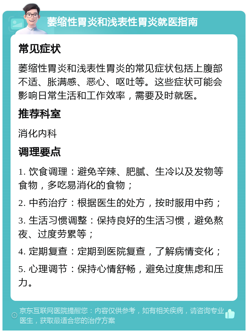 萎缩性胃炎和浅表性胃炎就医指南 常见症状 萎缩性胃炎和浅表性胃炎的常见症状包括上腹部不适、胀满感、恶心、呕吐等。这些症状可能会影响日常生活和工作效率，需要及时就医。 推荐科室 消化内科 调理要点 1. 饮食调理：避免辛辣、肥腻、生冷以及发物等食物，多吃易消化的食物； 2. 中药治疗：根据医生的处方，按时服用中药； 3. 生活习惯调整：保持良好的生活习惯，避免熬夜、过度劳累等； 4. 定期复查：定期到医院复查，了解病情变化； 5. 心理调节：保持心情舒畅，避免过度焦虑和压力。