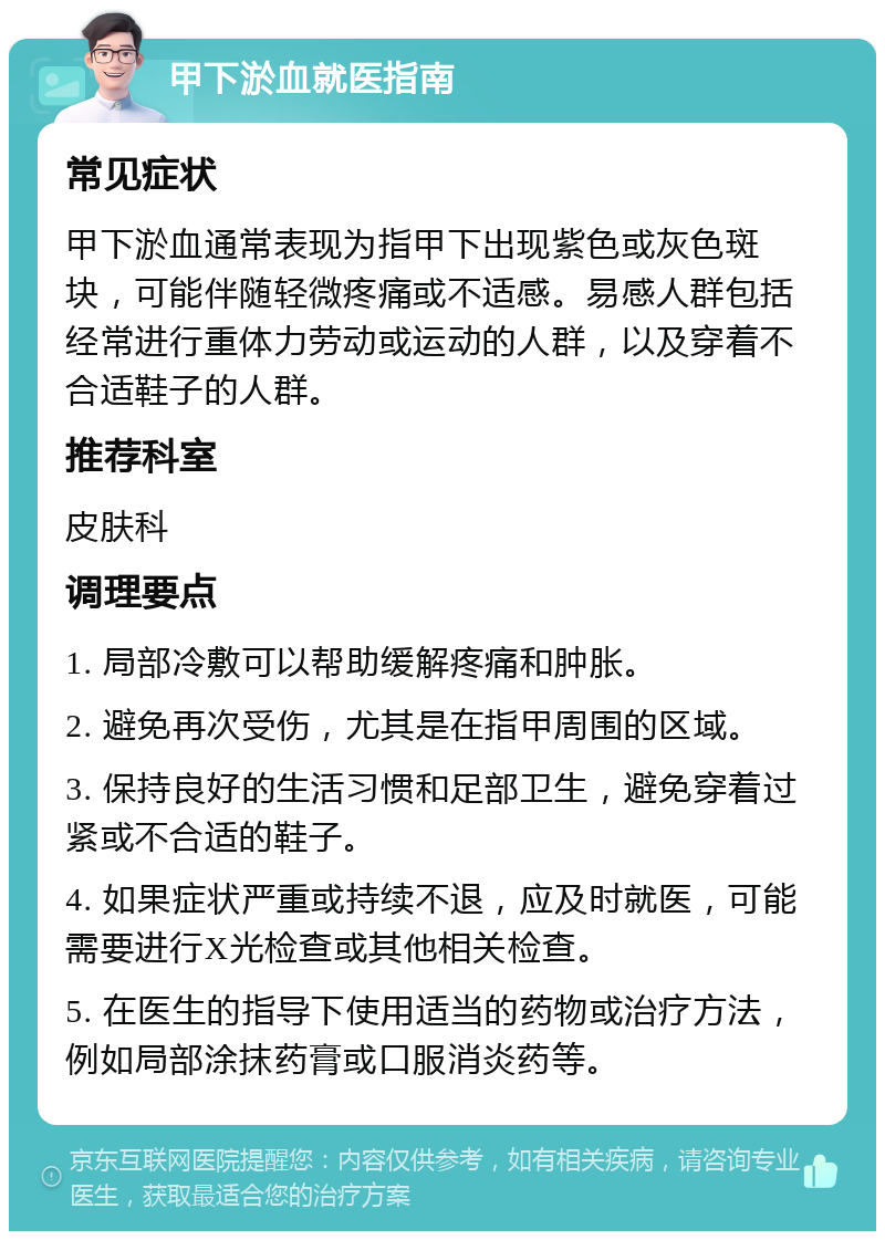 甲下淤血就医指南 常见症状 甲下淤血通常表现为指甲下出现紫色或灰色斑块，可能伴随轻微疼痛或不适感。易感人群包括经常进行重体力劳动或运动的人群，以及穿着不合适鞋子的人群。 推荐科室 皮肤科 调理要点 1. 局部冷敷可以帮助缓解疼痛和肿胀。 2. 避免再次受伤，尤其是在指甲周围的区域。 3. 保持良好的生活习惯和足部卫生，避免穿着过紧或不合适的鞋子。 4. 如果症状严重或持续不退，应及时就医，可能需要进行X光检查或其他相关检查。 5. 在医生的指导下使用适当的药物或治疗方法，例如局部涂抹药膏或口服消炎药等。