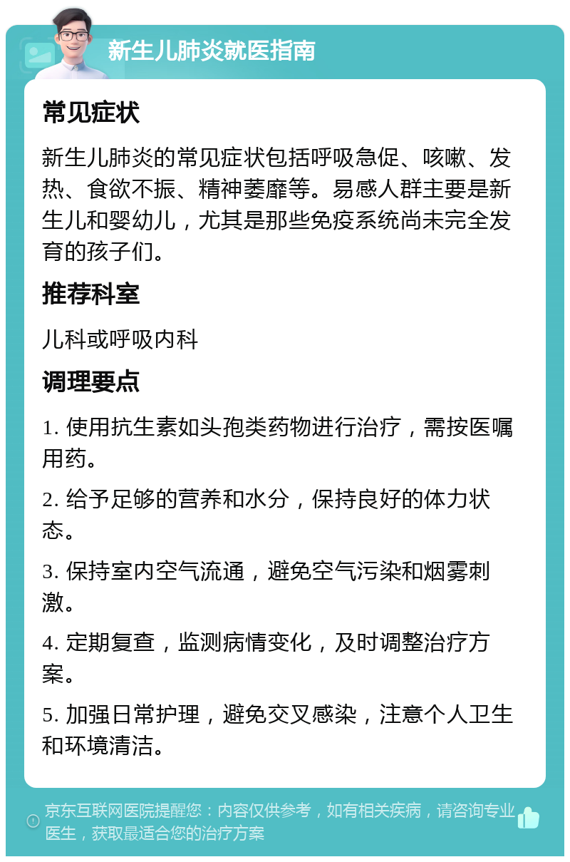 新生儿肺炎就医指南 常见症状 新生儿肺炎的常见症状包括呼吸急促、咳嗽、发热、食欲不振、精神萎靡等。易感人群主要是新生儿和婴幼儿，尤其是那些免疫系统尚未完全发育的孩子们。 推荐科室 儿科或呼吸内科 调理要点 1. 使用抗生素如头孢类药物进行治疗，需按医嘱用药。 2. 给予足够的营养和水分，保持良好的体力状态。 3. 保持室内空气流通，避免空气污染和烟雾刺激。 4. 定期复查，监测病情变化，及时调整治疗方案。 5. 加强日常护理，避免交叉感染，注意个人卫生和环境清洁。