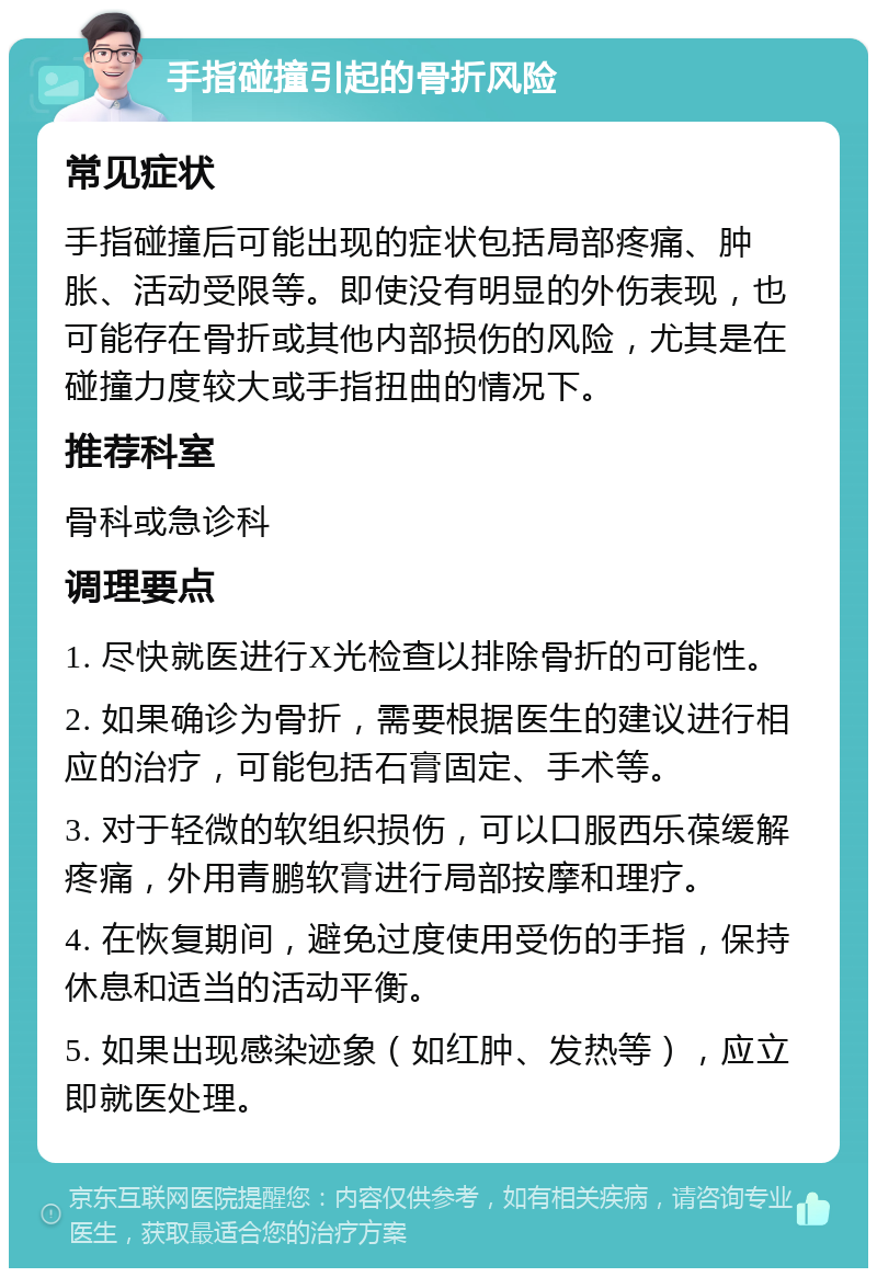 手指碰撞引起的骨折风险 常见症状 手指碰撞后可能出现的症状包括局部疼痛、肿胀、活动受限等。即使没有明显的外伤表现，也可能存在骨折或其他内部损伤的风险，尤其是在碰撞力度较大或手指扭曲的情况下。 推荐科室 骨科或急诊科 调理要点 1. 尽快就医进行X光检查以排除骨折的可能性。 2. 如果确诊为骨折，需要根据医生的建议进行相应的治疗，可能包括石膏固定、手术等。 3. 对于轻微的软组织损伤，可以口服西乐葆缓解疼痛，外用青鹏软膏进行局部按摩和理疗。 4. 在恢复期间，避免过度使用受伤的手指，保持休息和适当的活动平衡。 5. 如果出现感染迹象（如红肿、发热等），应立即就医处理。