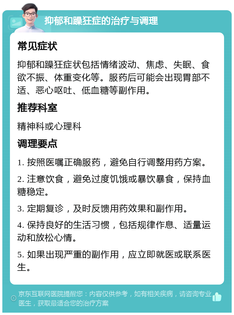 抑郁和躁狂症的治疗与调理 常见症状 抑郁和躁狂症状包括情绪波动、焦虑、失眠、食欲不振、体重变化等。服药后可能会出现胃部不适、恶心呕吐、低血糖等副作用。 推荐科室 精神科或心理科 调理要点 1. 按照医嘱正确服药，避免自行调整用药方案。 2. 注意饮食，避免过度饥饿或暴饮暴食，保持血糖稳定。 3. 定期复诊，及时反馈用药效果和副作用。 4. 保持良好的生活习惯，包括规律作息、适量运动和放松心情。 5. 如果出现严重的副作用，应立即就医或联系医生。