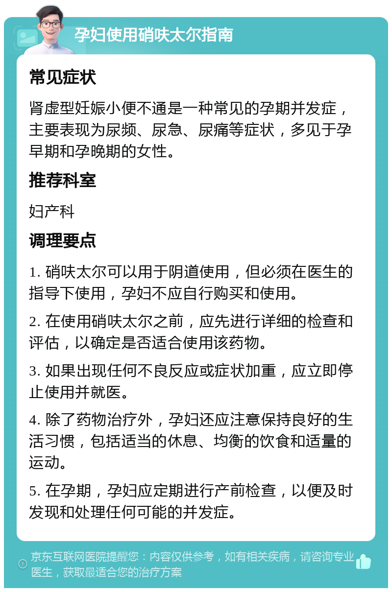 孕妇使用硝呋太尔指南 常见症状 肾虚型妊娠小便不通是一种常见的孕期并发症，主要表现为尿频、尿急、尿痛等症状，多见于孕早期和孕晚期的女性。 推荐科室 妇产科 调理要点 1. 硝呋太尔可以用于阴道使用，但必须在医生的指导下使用，孕妇不应自行购买和使用。 2. 在使用硝呋太尔之前，应先进行详细的检查和评估，以确定是否适合使用该药物。 3. 如果出现任何不良反应或症状加重，应立即停止使用并就医。 4. 除了药物治疗外，孕妇还应注意保持良好的生活习惯，包括适当的休息、均衡的饮食和适量的运动。 5. 在孕期，孕妇应定期进行产前检查，以便及时发现和处理任何可能的并发症。