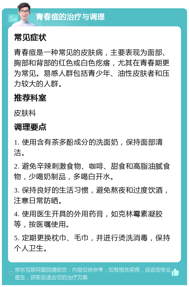 青春痘的治疗与调理 常见症状 青春痘是一种常见的皮肤病，主要表现为面部、胸部和背部的红色或白色疙瘩，尤其在青春期更为常见。易感人群包括青少年、油性皮肤者和压力较大的人群。 推荐科室 皮肤科 调理要点 1. 使用含有茶多酚成分的洗面奶，保持面部清洁。 2. 避免辛辣刺激食物、咖啡、甜食和高脂油腻食物，少喝奶制品，多喝白开水。 3. 保持良好的生活习惯，避免熬夜和过度饮酒，注意日常防晒。 4. 使用医生开具的外用药膏，如克林霉素凝胶等，按医嘱使用。 5. 定期更换枕巾、毛巾，并进行烫洗消毒，保持个人卫生。