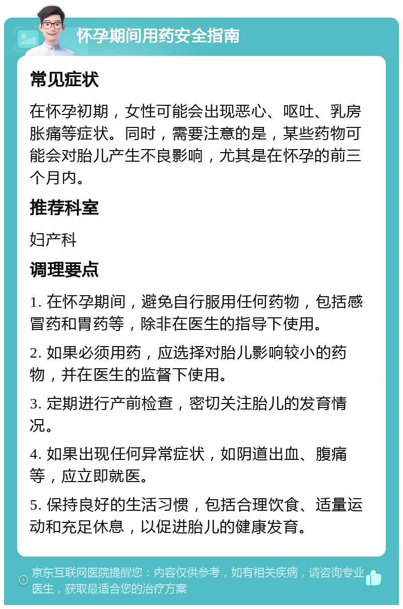 怀孕期间用药安全指南 常见症状 在怀孕初期，女性可能会出现恶心、呕吐、乳房胀痛等症状。同时，需要注意的是，某些药物可能会对胎儿产生不良影响，尤其是在怀孕的前三个月内。 推荐科室 妇产科 调理要点 1. 在怀孕期间，避免自行服用任何药物，包括感冒药和胃药等，除非在医生的指导下使用。 2. 如果必须用药，应选择对胎儿影响较小的药物，并在医生的监督下使用。 3. 定期进行产前检查，密切关注胎儿的发育情况。 4. 如果出现任何异常症状，如阴道出血、腹痛等，应立即就医。 5. 保持良好的生活习惯，包括合理饮食、适量运动和充足休息，以促进胎儿的健康发育。