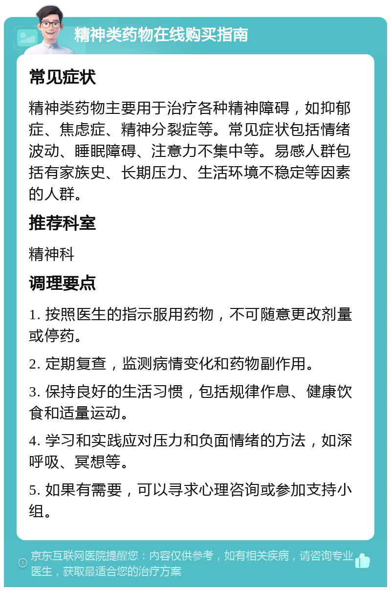 精神类药物在线购买指南 常见症状 精神类药物主要用于治疗各种精神障碍，如抑郁症、焦虑症、精神分裂症等。常见症状包括情绪波动、睡眠障碍、注意力不集中等。易感人群包括有家族史、长期压力、生活环境不稳定等因素的人群。 推荐科室 精神科 调理要点 1. 按照医生的指示服用药物，不可随意更改剂量或停药。 2. 定期复查，监测病情变化和药物副作用。 3. 保持良好的生活习惯，包括规律作息、健康饮食和适量运动。 4. 学习和实践应对压力和负面情绪的方法，如深呼吸、冥想等。 5. 如果有需要，可以寻求心理咨询或参加支持小组。