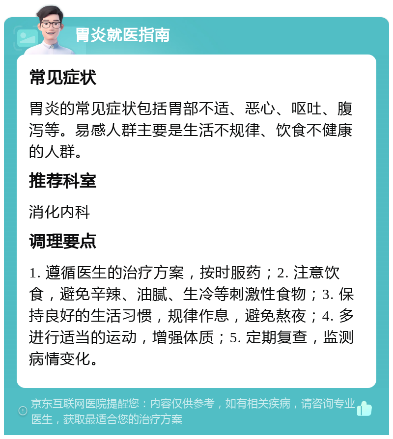 胃炎就医指南 常见症状 胃炎的常见症状包括胃部不适、恶心、呕吐、腹泻等。易感人群主要是生活不规律、饮食不健康的人群。 推荐科室 消化内科 调理要点 1. 遵循医生的治疗方案，按时服药；2. 注意饮食，避免辛辣、油腻、生冷等刺激性食物；3. 保持良好的生活习惯，规律作息，避免熬夜；4. 多进行适当的运动，增强体质；5. 定期复查，监测病情变化。