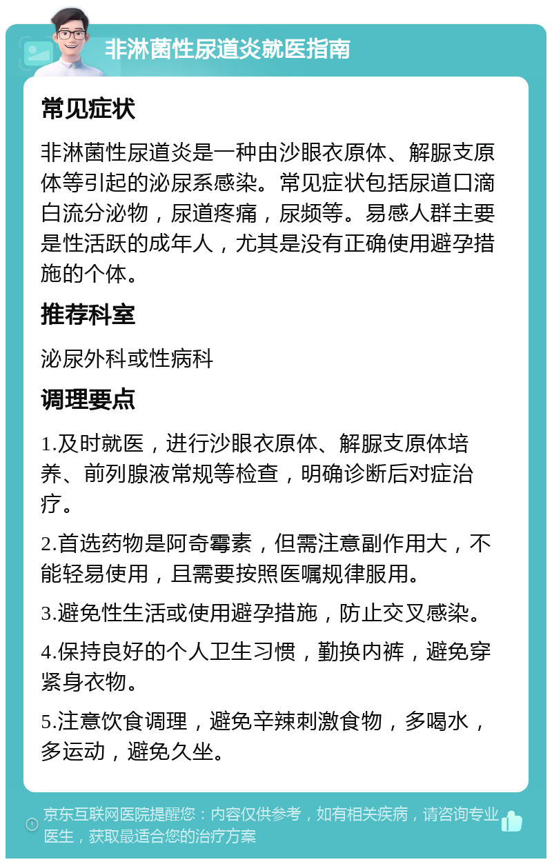 非淋菌性尿道炎就医指南 常见症状 非淋菌性尿道炎是一种由沙眼衣原体、解脲支原体等引起的泌尿系感染。常见症状包括尿道口滴白流分泌物，尿道疼痛，尿频等。易感人群主要是性活跃的成年人，尤其是没有正确使用避孕措施的个体。 推荐科室 泌尿外科或性病科 调理要点 1.及时就医，进行沙眼衣原体、解脲支原体培养、前列腺液常规等检查，明确诊断后对症治疗。 2.首选药物是阿奇霉素，但需注意副作用大，不能轻易使用，且需要按照医嘱规律服用。 3.避免性生活或使用避孕措施，防止交叉感染。 4.保持良好的个人卫生习惯，勤换内裤，避免穿紧身衣物。 5.注意饮食调理，避免辛辣刺激食物，多喝水，多运动，避免久坐。