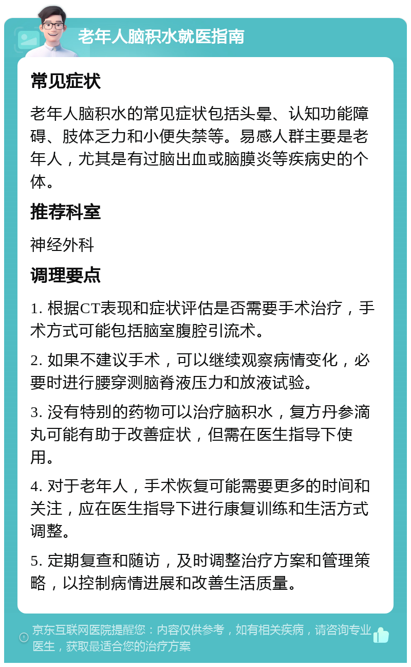 老年人脑积水就医指南 常见症状 老年人脑积水的常见症状包括头晕、认知功能障碍、肢体乏力和小便失禁等。易感人群主要是老年人，尤其是有过脑出血或脑膜炎等疾病史的个体。 推荐科室 神经外科 调理要点 1. 根据CT表现和症状评估是否需要手术治疗，手术方式可能包括脑室腹腔引流术。 2. 如果不建议手术，可以继续观察病情变化，必要时进行腰穿测脑脊液压力和放液试验。 3. 没有特别的药物可以治疗脑积水，复方丹参滴丸可能有助于改善症状，但需在医生指导下使用。 4. 对于老年人，手术恢复可能需要更多的时间和关注，应在医生指导下进行康复训练和生活方式调整。 5. 定期复查和随访，及时调整治疗方案和管理策略，以控制病情进展和改善生活质量。