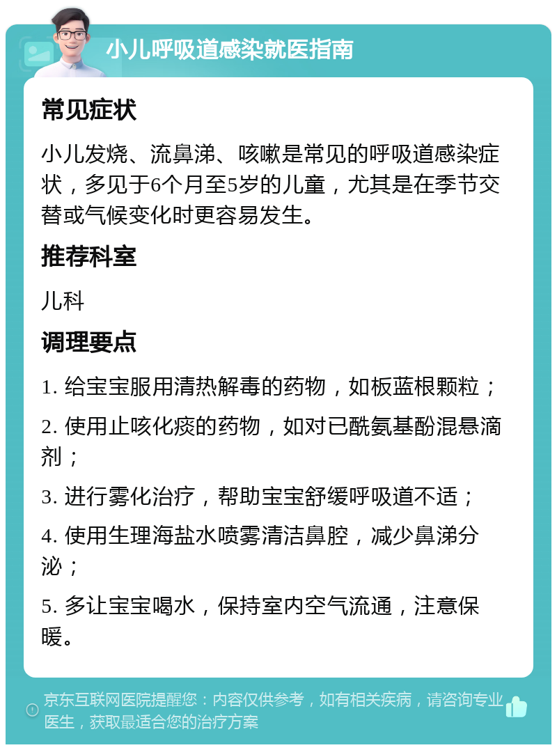 小儿呼吸道感染就医指南 常见症状 小儿发烧、流鼻涕、咳嗽是常见的呼吸道感染症状，多见于6个月至5岁的儿童，尤其是在季节交替或气候变化时更容易发生。 推荐科室 儿科 调理要点 1. 给宝宝服用清热解毒的药物，如板蓝根颗粒； 2. 使用止咳化痰的药物，如对已酰氨基酚混悬滴剂； 3. 进行雾化治疗，帮助宝宝舒缓呼吸道不适； 4. 使用生理海盐水喷雾清洁鼻腔，减少鼻涕分泌； 5. 多让宝宝喝水，保持室内空气流通，注意保暖。