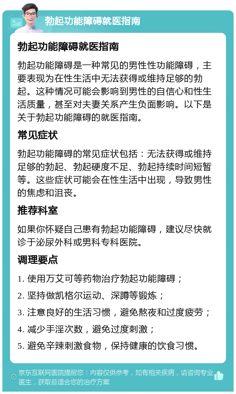 勃起功能障碍就医指南 勃起功能障碍就医指南 勃起功能障碍是一种常见的男性性功能障碍，主要表现为在性生活中无法获得或维持足够的勃起。这种情况可能会影响到男性的自信心和性生活质量，甚至对夫妻关系产生负面影响。以下是关于勃起功能障碍的就医指南。 常见症状 勃起功能障碍的常见症状包括：无法获得或维持足够的勃起、勃起硬度不足、勃起持续时间短暂等。这些症状可能会在性生活中出现，导致男性的焦虑和沮丧。 推荐科室 如果你怀疑自己患有勃起功能障碍，建议尽快就诊于泌尿外科或男科专科医院。 调理要点 1. 使用万艾可等药物治疗勃起功能障碍； 2. 坚持做凯格尔运动、深蹲等锻炼； 3. 注意良好的生活习惯，避免熬夜和过度疲劳； 4. 减少手淫次数，避免过度刺激； 5. 避免辛辣刺激食物，保持健康的饮食习惯。