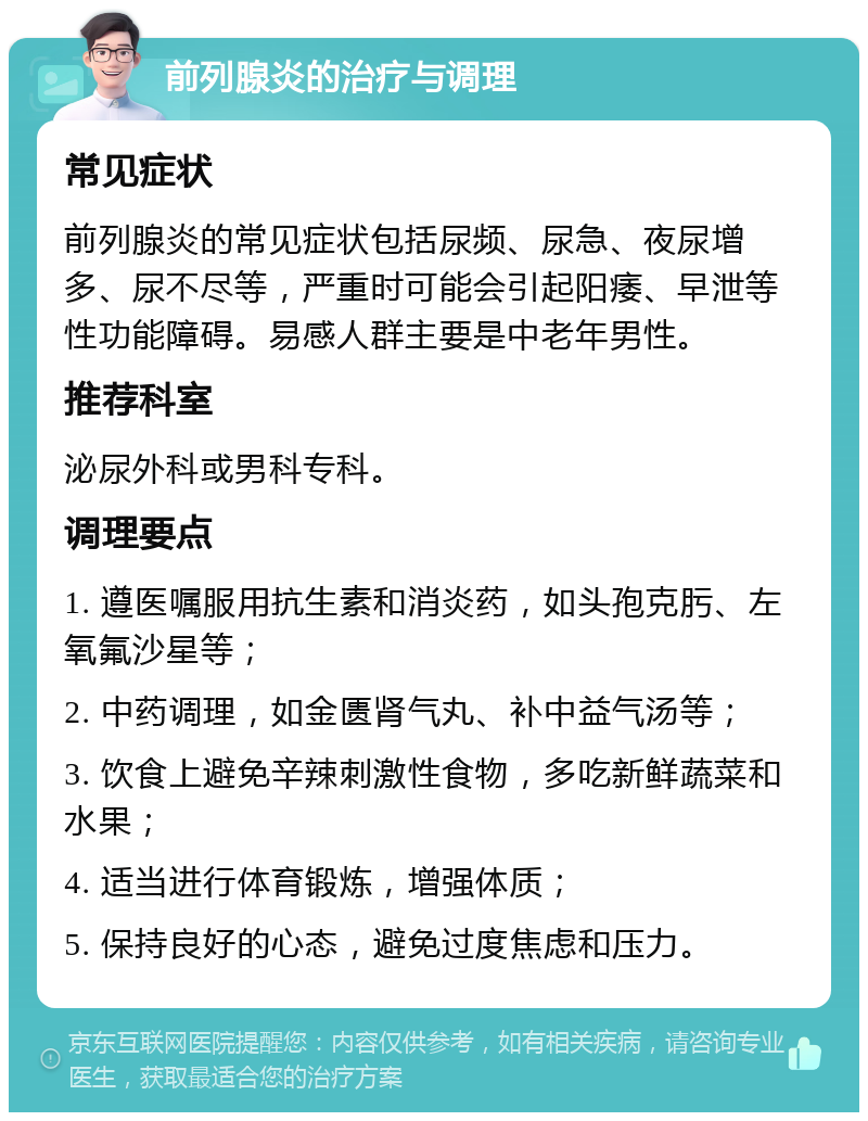 前列腺炎的治疗与调理 常见症状 前列腺炎的常见症状包括尿频、尿急、夜尿增多、尿不尽等，严重时可能会引起阳痿、早泄等性功能障碍。易感人群主要是中老年男性。 推荐科室 泌尿外科或男科专科。 调理要点 1. 遵医嘱服用抗生素和消炎药，如头孢克肟、左氧氟沙星等； 2. 中药调理，如金匮肾气丸、补中益气汤等； 3. 饮食上避免辛辣刺激性食物，多吃新鲜蔬菜和水果； 4. 适当进行体育锻炼，增强体质； 5. 保持良好的心态，避免过度焦虑和压力。