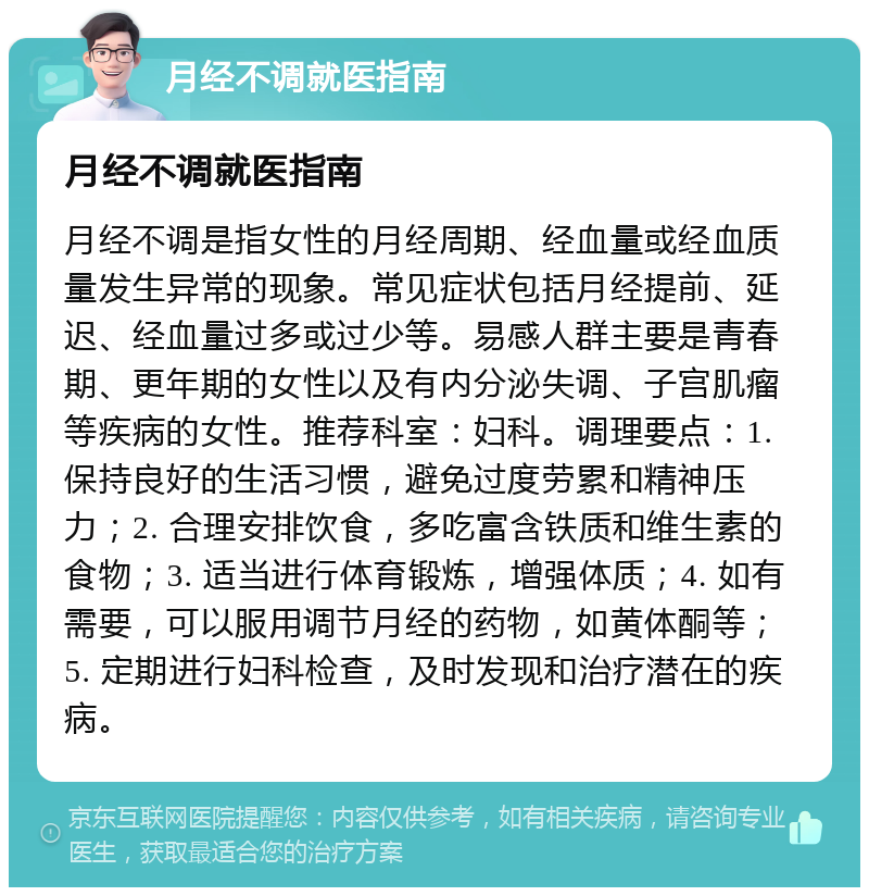 月经不调就医指南 月经不调就医指南 月经不调是指女性的月经周期、经血量或经血质量发生异常的现象。常见症状包括月经提前、延迟、经血量过多或过少等。易感人群主要是青春期、更年期的女性以及有内分泌失调、子宫肌瘤等疾病的女性。推荐科室：妇科。调理要点：1. 保持良好的生活习惯，避免过度劳累和精神压力；2. 合理安排饮食，多吃富含铁质和维生素的食物；3. 适当进行体育锻炼，增强体质；4. 如有需要，可以服用调节月经的药物，如黄体酮等；5. 定期进行妇科检查，及时发现和治疗潜在的疾病。