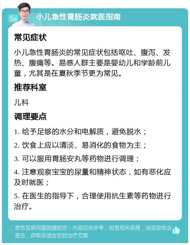 小儿急性胃肠炎就医指南 常见症状 小儿急性胃肠炎的常见症状包括呕吐、腹泻、发热、腹痛等。易感人群主要是婴幼儿和学龄前儿童，尤其是在夏秋季节更为常见。 推荐科室 儿科 调理要点 1. 给予足够的水分和电解质，避免脱水； 2. 饮食上应以清淡、易消化的食物为主； 3. 可以服用胃肠安丸等药物进行调理； 4. 注意观察宝宝的尿量和精神状态，如有恶化应及时就医； 5. 在医生的指导下，合理使用抗生素等药物进行治疗。