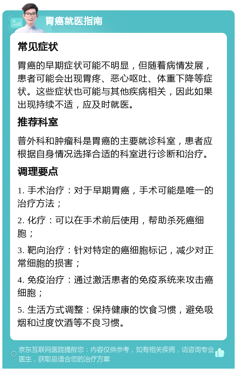 胃癌就医指南 常见症状 胃癌的早期症状可能不明显，但随着病情发展，患者可能会出现胃疼、恶心呕吐、体重下降等症状。这些症状也可能与其他疾病相关，因此如果出现持续不适，应及时就医。 推荐科室 普外科和肿瘤科是胃癌的主要就诊科室，患者应根据自身情况选择合适的科室进行诊断和治疗。 调理要点 1. 手术治疗：对于早期胃癌，手术可能是唯一的治疗方法； 2. 化疗：可以在手术前后使用，帮助杀死癌细胞； 3. 靶向治疗：针对特定的癌细胞标记，减少对正常细胞的损害； 4. 免疫治疗：通过激活患者的免疫系统来攻击癌细胞； 5. 生活方式调整：保持健康的饮食习惯，避免吸烟和过度饮酒等不良习惯。