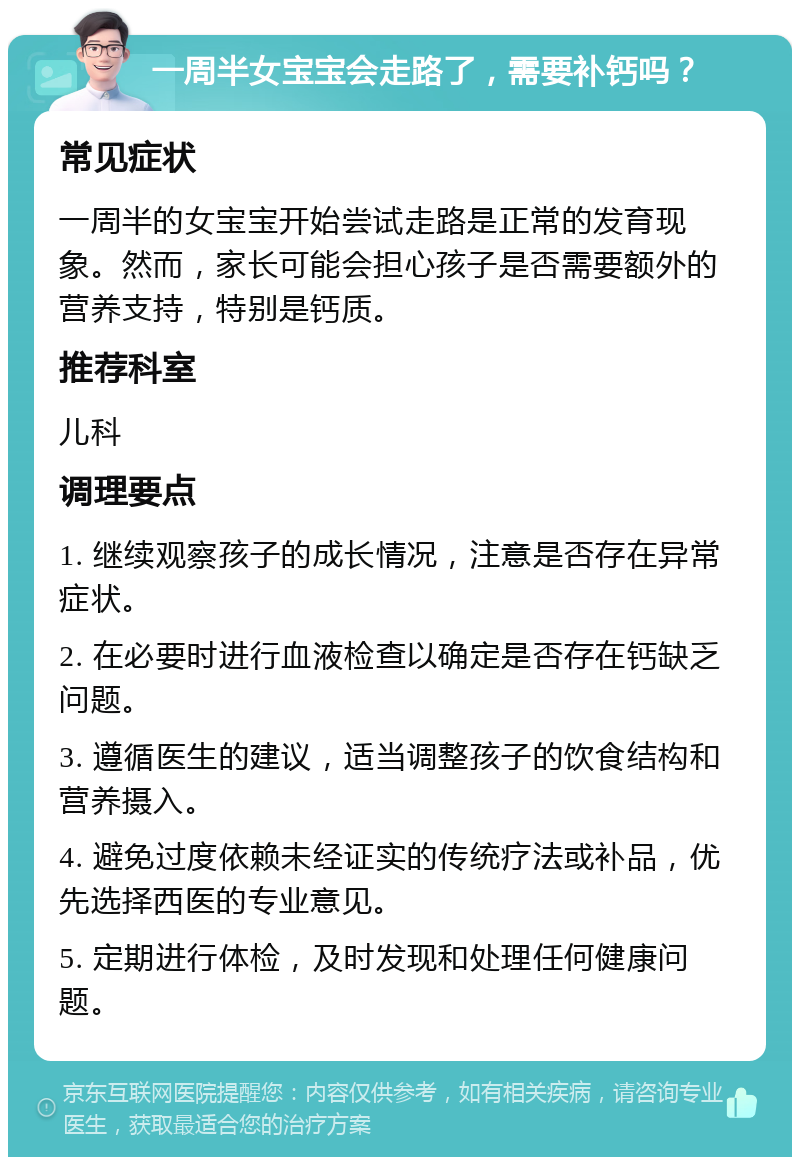 一周半女宝宝会走路了，需要补钙吗？ 常见症状 一周半的女宝宝开始尝试走路是正常的发育现象。然而，家长可能会担心孩子是否需要额外的营养支持，特别是钙质。 推荐科室 儿科 调理要点 1. 继续观察孩子的成长情况，注意是否存在异常症状。 2. 在必要时进行血液检查以确定是否存在钙缺乏问题。 3. 遵循医生的建议，适当调整孩子的饮食结构和营养摄入。 4. 避免过度依赖未经证实的传统疗法或补品，优先选择西医的专业意见。 5. 定期进行体检，及时发现和处理任何健康问题。