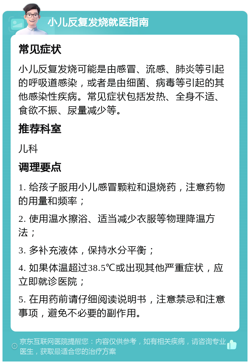 小儿反复发烧就医指南 常见症状 小儿反复发烧可能是由感冒、流感、肺炎等引起的呼吸道感染，或者是由细菌、病毒等引起的其他感染性疾病。常见症状包括发热、全身不适、食欲不振、尿量减少等。 推荐科室 儿科 调理要点 1. 给孩子服用小儿感冒颗粒和退烧药，注意药物的用量和频率； 2. 使用温水擦浴、适当减少衣服等物理降温方法； 3. 多补充液体，保持水分平衡； 4. 如果体温超过38.5℃或出现其他严重症状，应立即就诊医院； 5. 在用药前请仔细阅读说明书，注意禁忌和注意事项，避免不必要的副作用。