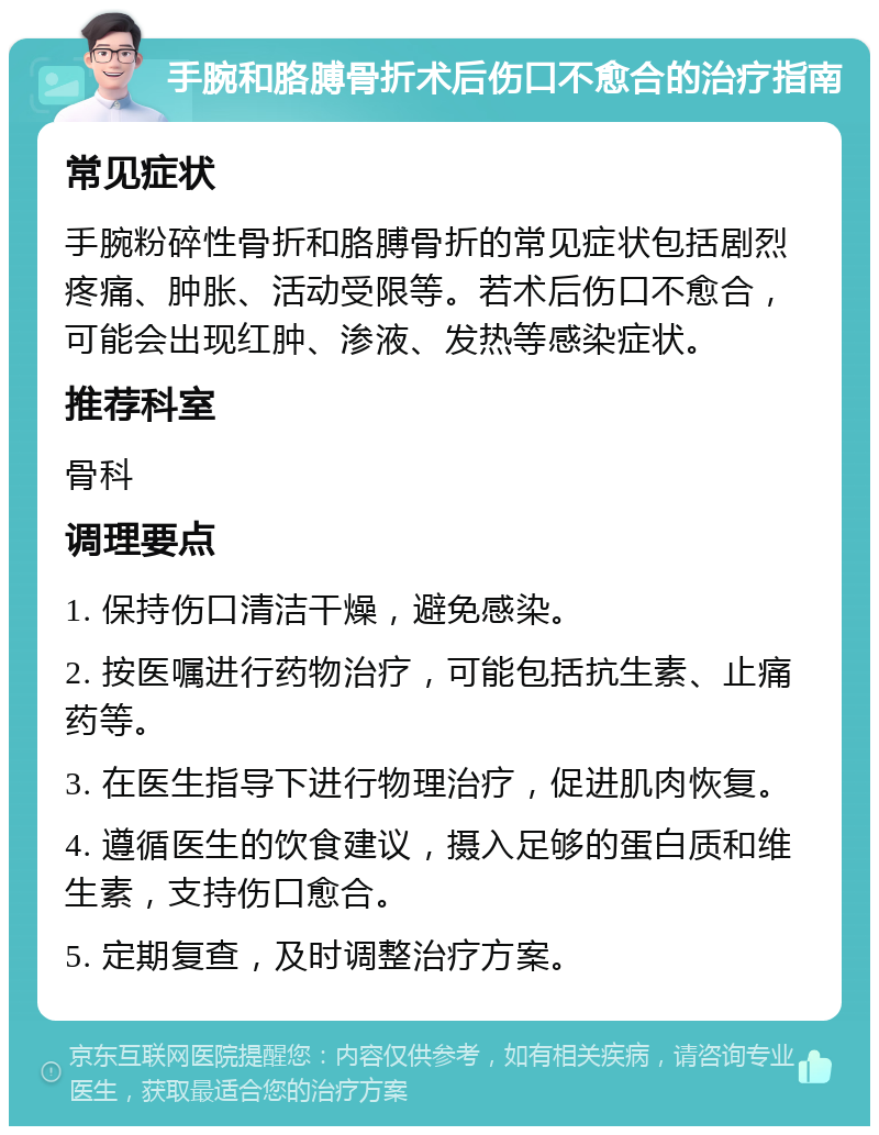 手腕和胳膊骨折术后伤口不愈合的治疗指南 常见症状 手腕粉碎性骨折和胳膊骨折的常见症状包括剧烈疼痛、肿胀、活动受限等。若术后伤口不愈合，可能会出现红肿、渗液、发热等感染症状。 推荐科室 骨科 调理要点 1. 保持伤口清洁干燥，避免感染。 2. 按医嘱进行药物治疗，可能包括抗生素、止痛药等。 3. 在医生指导下进行物理治疗，促进肌肉恢复。 4. 遵循医生的饮食建议，摄入足够的蛋白质和维生素，支持伤口愈合。 5. 定期复查，及时调整治疗方案。