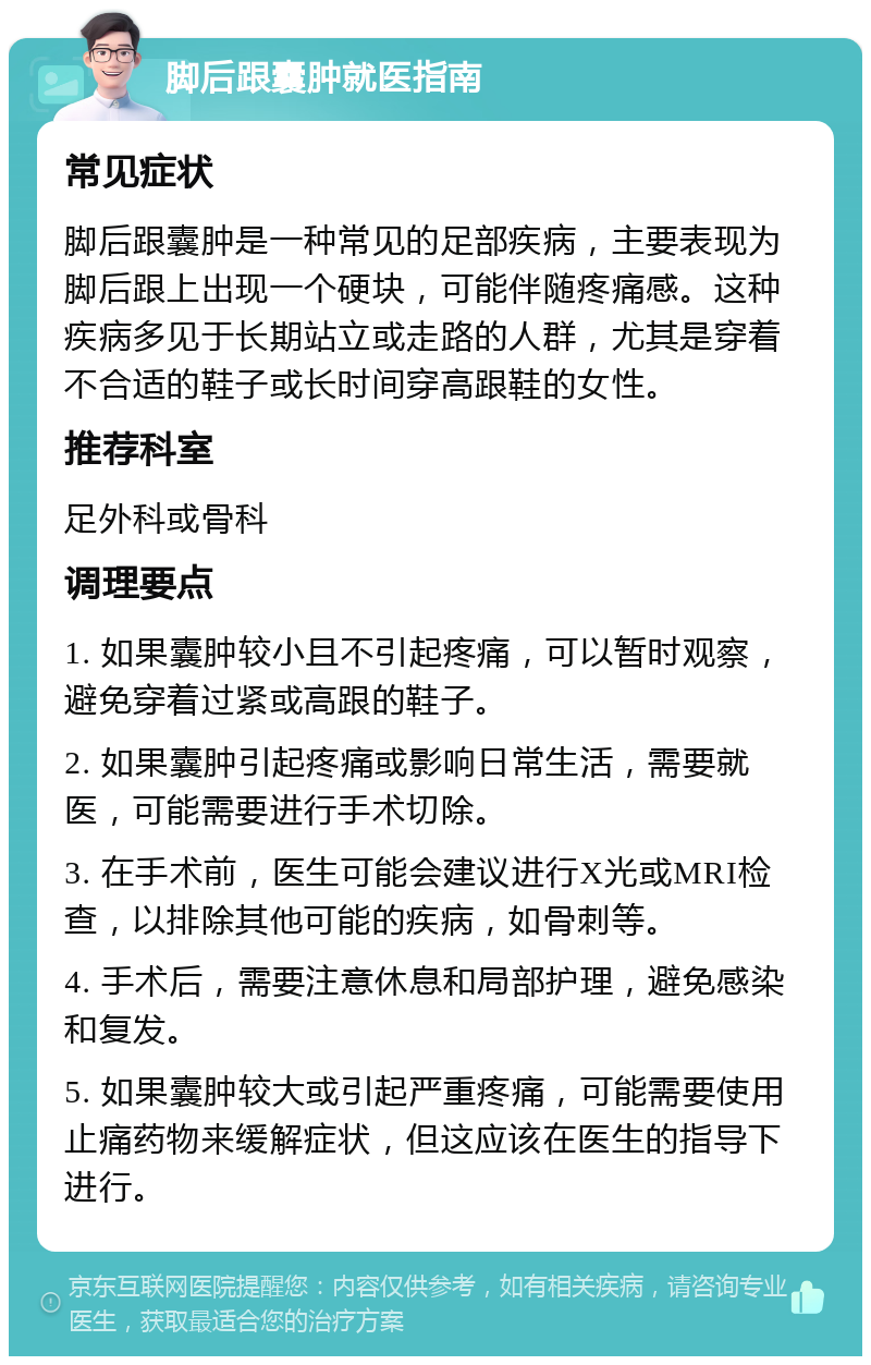 脚后跟囊肿就医指南 常见症状 脚后跟囊肿是一种常见的足部疾病，主要表现为脚后跟上出现一个硬块，可能伴随疼痛感。这种疾病多见于长期站立或走路的人群，尤其是穿着不合适的鞋子或长时间穿高跟鞋的女性。 推荐科室 足外科或骨科 调理要点 1. 如果囊肿较小且不引起疼痛，可以暂时观察，避免穿着过紧或高跟的鞋子。 2. 如果囊肿引起疼痛或影响日常生活，需要就医，可能需要进行手术切除。 3. 在手术前，医生可能会建议进行X光或MRI检查，以排除其他可能的疾病，如骨刺等。 4. 手术后，需要注意休息和局部护理，避免感染和复发。 5. 如果囊肿较大或引起严重疼痛，可能需要使用止痛药物来缓解症状，但这应该在医生的指导下进行。