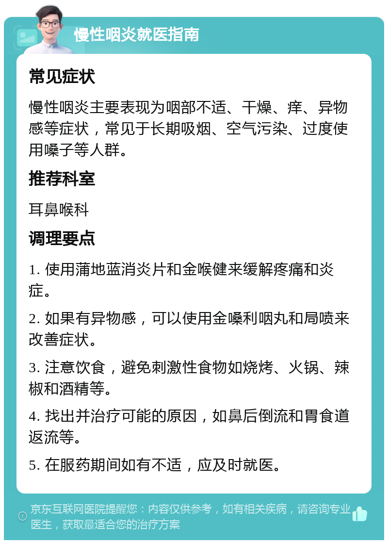 慢性咽炎就医指南 常见症状 慢性咽炎主要表现为咽部不适、干燥、痒、异物感等症状，常见于长期吸烟、空气污染、过度使用嗓子等人群。 推荐科室 耳鼻喉科 调理要点 1. 使用蒲地蓝消炎片和金喉健来缓解疼痛和炎症。 2. 如果有异物感，可以使用金嗓利咽丸和局喷来改善症状。 3. 注意饮食，避免刺激性食物如烧烤、火锅、辣椒和酒精等。 4. 找出并治疗可能的原因，如鼻后倒流和胃食道返流等。 5. 在服药期间如有不适，应及时就医。