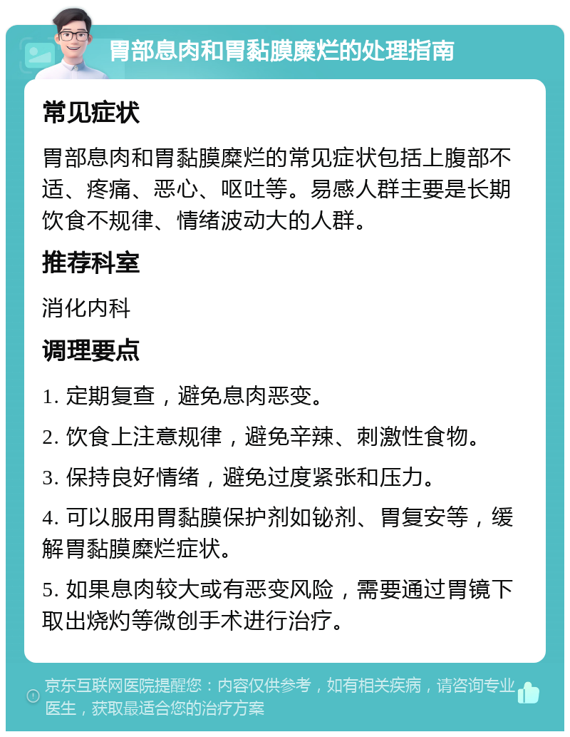 胃部息肉和胃黏膜糜烂的处理指南 常见症状 胃部息肉和胃黏膜糜烂的常见症状包括上腹部不适、疼痛、恶心、呕吐等。易感人群主要是长期饮食不规律、情绪波动大的人群。 推荐科室 消化内科 调理要点 1. 定期复查，避免息肉恶变。 2. 饮食上注意规律，避免辛辣、刺激性食物。 3. 保持良好情绪，避免过度紧张和压力。 4. 可以服用胃黏膜保护剂如铋剂、胃复安等，缓解胃黏膜糜烂症状。 5. 如果息肉较大或有恶变风险，需要通过胃镜下取出烧灼等微创手术进行治疗。