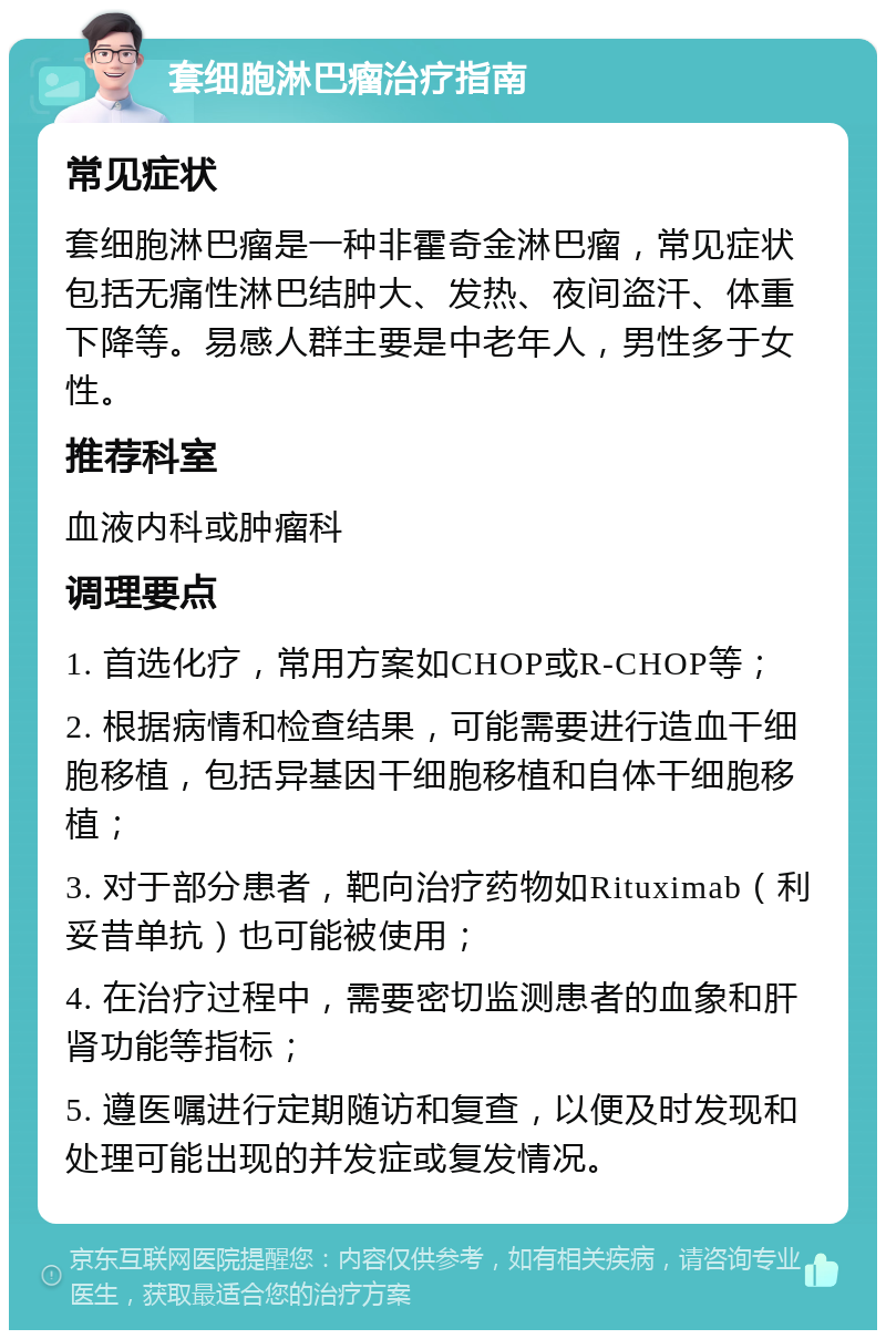 套细胞淋巴瘤治疗指南 常见症状 套细胞淋巴瘤是一种非霍奇金淋巴瘤，常见症状包括无痛性淋巴结肿大、发热、夜间盗汗、体重下降等。易感人群主要是中老年人，男性多于女性。 推荐科室 血液内科或肿瘤科 调理要点 1. 首选化疗，常用方案如CHOP或R-CHOP等； 2. 根据病情和检查结果，可能需要进行造血干细胞移植，包括异基因干细胞移植和自体干细胞移植； 3. 对于部分患者，靶向治疗药物如Rituximab（利妥昔单抗）也可能被使用； 4. 在治疗过程中，需要密切监测患者的血象和肝肾功能等指标； 5. 遵医嘱进行定期随访和复查，以便及时发现和处理可能出现的并发症或复发情况。