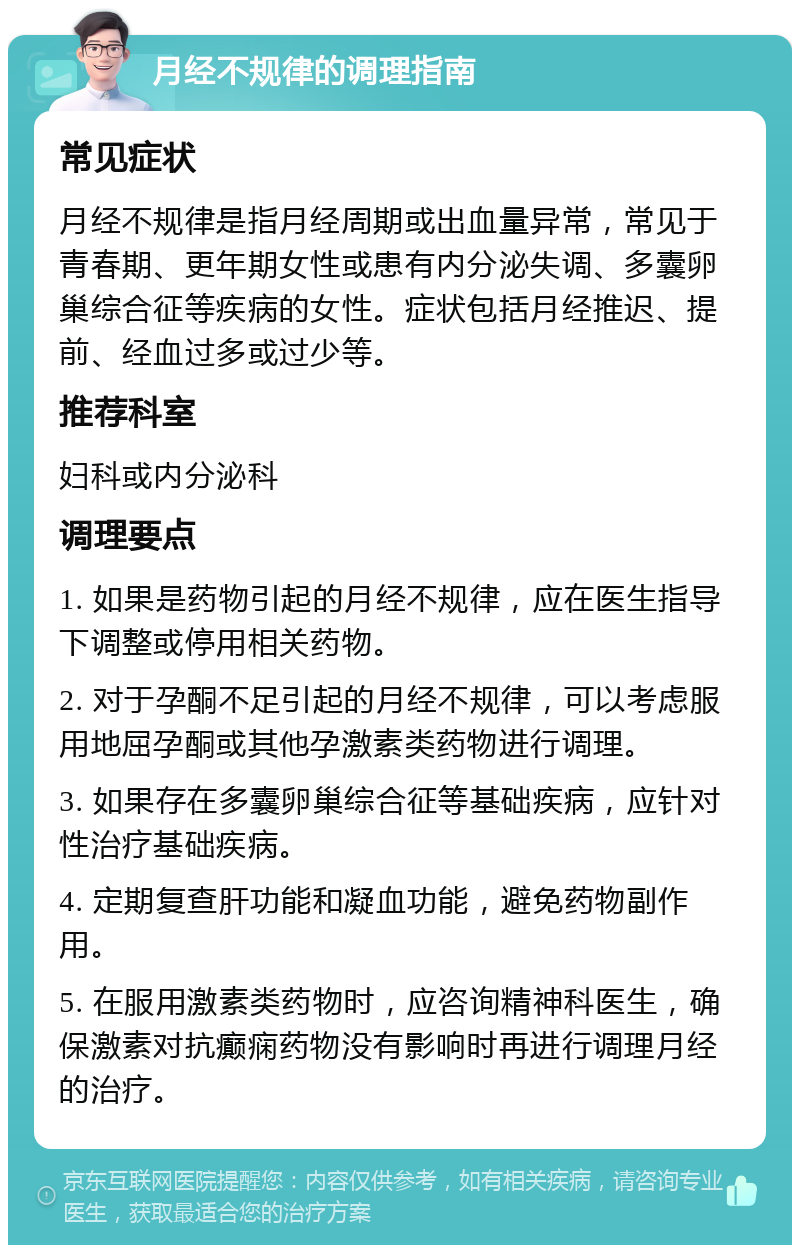 月经不规律的调理指南 常见症状 月经不规律是指月经周期或出血量异常，常见于青春期、更年期女性或患有内分泌失调、多囊卵巢综合征等疾病的女性。症状包括月经推迟、提前、经血过多或过少等。 推荐科室 妇科或内分泌科 调理要点 1. 如果是药物引起的月经不规律，应在医生指导下调整或停用相关药物。 2. 对于孕酮不足引起的月经不规律，可以考虑服用地屈孕酮或其他孕激素类药物进行调理。 3. 如果存在多囊卵巢综合征等基础疾病，应针对性治疗基础疾病。 4. 定期复查肝功能和凝血功能，避免药物副作用。 5. 在服用激素类药物时，应咨询精神科医生，确保激素对抗癫痫药物没有影响时再进行调理月经的治疗。