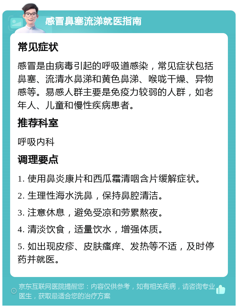 感冒鼻塞流涕就医指南 常见症状 感冒是由病毒引起的呼吸道感染，常见症状包括鼻塞、流清水鼻涕和黄色鼻涕、喉咙干燥、异物感等。易感人群主要是免疫力较弱的人群，如老年人、儿童和慢性疾病患者。 推荐科室 呼吸内科 调理要点 1. 使用鼻炎康片和西瓜霜清咽含片缓解症状。 2. 生理性海水洗鼻，保持鼻腔清洁。 3. 注意休息，避免受凉和劳累熬夜。 4. 清淡饮食，适量饮水，增强体质。 5. 如出现皮疹、皮肤瘙痒、发热等不适，及时停药并就医。