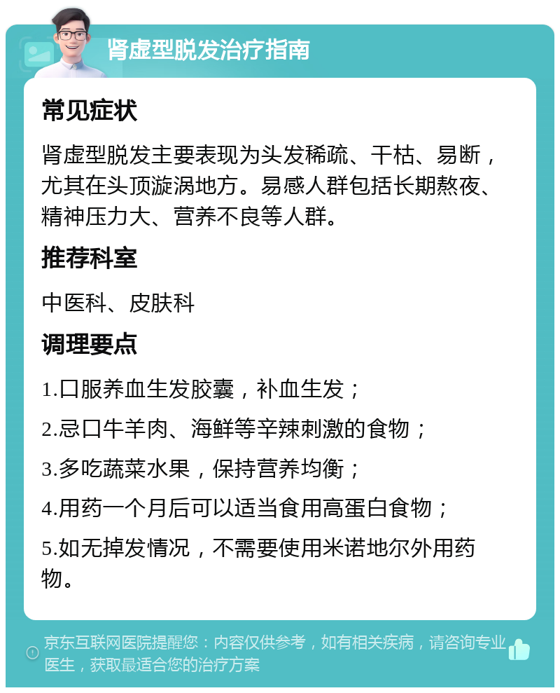 肾虚型脱发治疗指南 常见症状 肾虚型脱发主要表现为头发稀疏、干枯、易断，尤其在头顶漩涡地方。易感人群包括长期熬夜、精神压力大、营养不良等人群。 推荐科室 中医科、皮肤科 调理要点 1.口服养血生发胶囊，补血生发； 2.忌口牛羊肉、海鲜等辛辣刺激的食物； 3.多吃蔬菜水果，保持营养均衡； 4.用药一个月后可以适当食用高蛋白食物； 5.如无掉发情况，不需要使用米诺地尔外用药物。