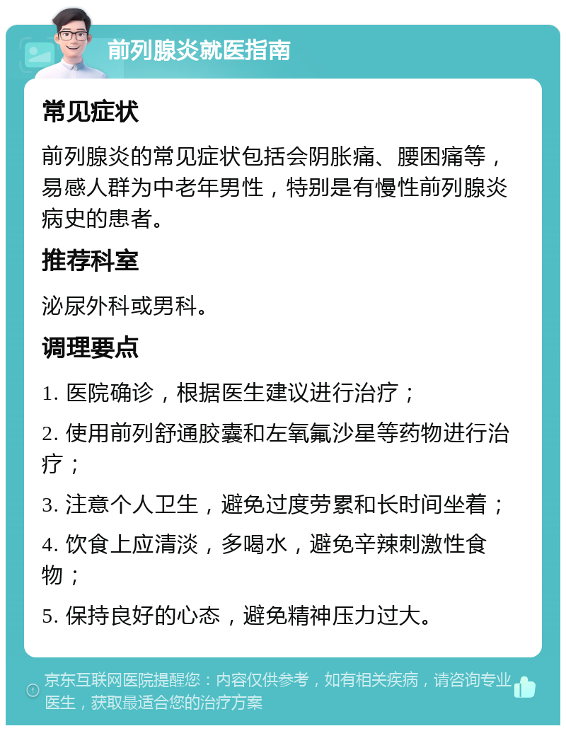 前列腺炎就医指南 常见症状 前列腺炎的常见症状包括会阴胀痛、腰困痛等，易感人群为中老年男性，特别是有慢性前列腺炎病史的患者。 推荐科室 泌尿外科或男科。 调理要点 1. 医院确诊，根据医生建议进行治疗； 2. 使用前列舒通胶囊和左氧氟沙星等药物进行治疗； 3. 注意个人卫生，避免过度劳累和长时间坐着； 4. 饮食上应清淡，多喝水，避免辛辣刺激性食物； 5. 保持良好的心态，避免精神压力过大。