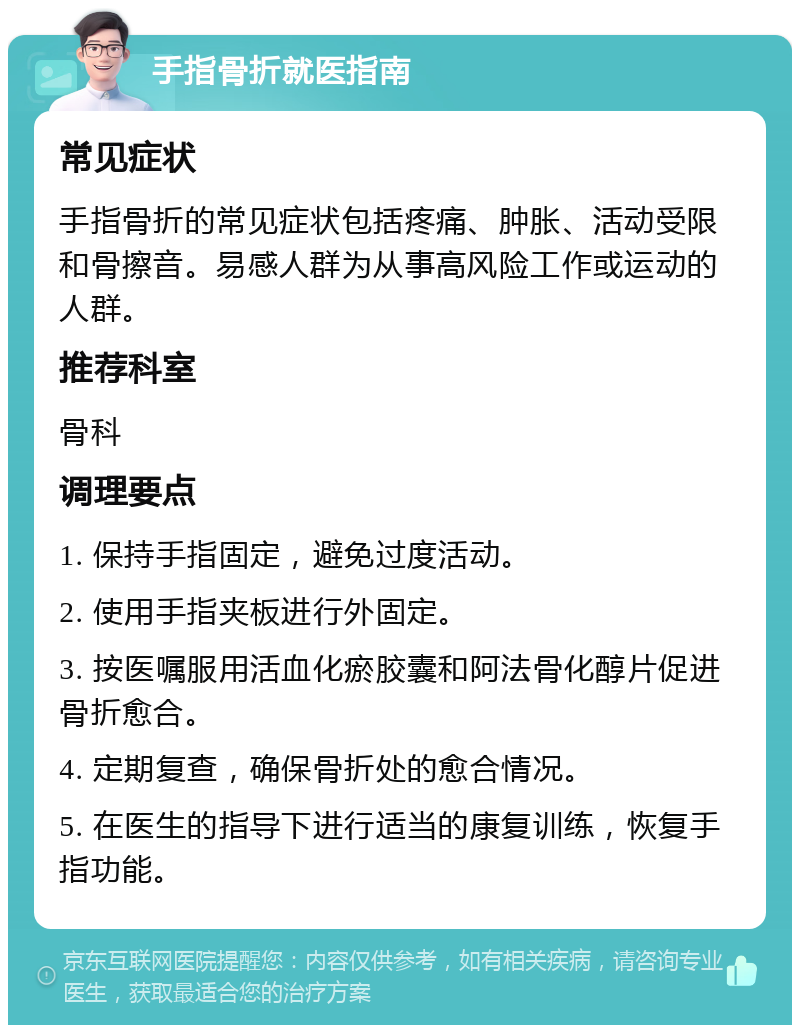 手指骨折就医指南 常见症状 手指骨折的常见症状包括疼痛、肿胀、活动受限和骨擦音。易感人群为从事高风险工作或运动的人群。 推荐科室 骨科 调理要点 1. 保持手指固定，避免过度活动。 2. 使用手指夹板进行外固定。 3. 按医嘱服用活血化瘀胶囊和阿法骨化醇片促进骨折愈合。 4. 定期复查，确保骨折处的愈合情况。 5. 在医生的指导下进行适当的康复训练，恢复手指功能。