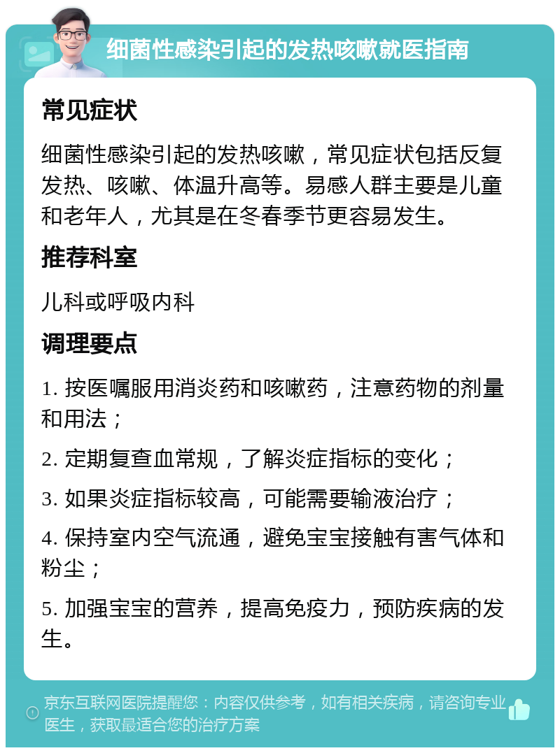 细菌性感染引起的发热咳嗽就医指南 常见症状 细菌性感染引起的发热咳嗽，常见症状包括反复发热、咳嗽、体温升高等。易感人群主要是儿童和老年人，尤其是在冬春季节更容易发生。 推荐科室 儿科或呼吸内科 调理要点 1. 按医嘱服用消炎药和咳嗽药，注意药物的剂量和用法； 2. 定期复查血常规，了解炎症指标的变化； 3. 如果炎症指标较高，可能需要输液治疗； 4. 保持室内空气流通，避免宝宝接触有害气体和粉尘； 5. 加强宝宝的营养，提高免疫力，预防疾病的发生。