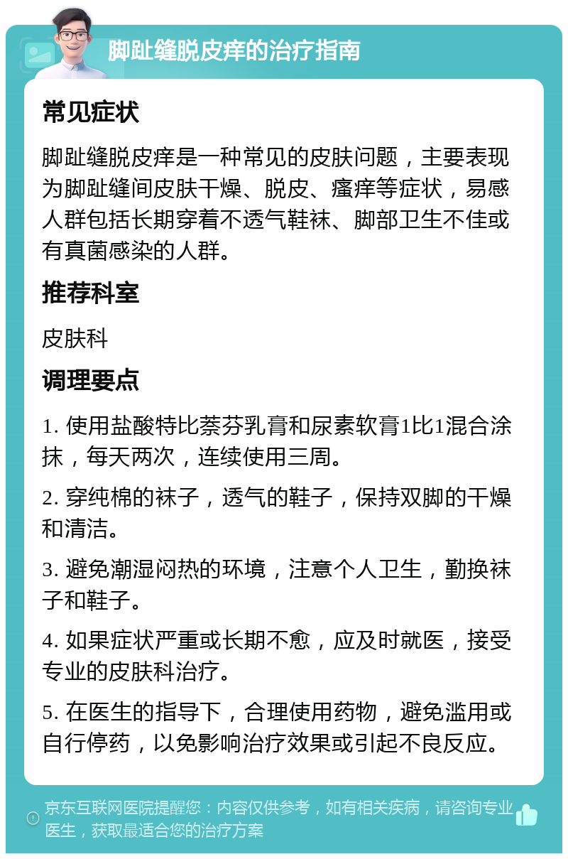 脚趾缝脱皮痒的治疗指南 常见症状 脚趾缝脱皮痒是一种常见的皮肤问题，主要表现为脚趾缝间皮肤干燥、脱皮、瘙痒等症状，易感人群包括长期穿着不透气鞋袜、脚部卫生不佳或有真菌感染的人群。 推荐科室 皮肤科 调理要点 1. 使用盐酸特比萘芬乳膏和尿素软膏1比1混合涂抹，每天两次，连续使用三周。 2. 穿纯棉的袜子，透气的鞋子，保持双脚的干燥和清洁。 3. 避免潮湿闷热的环境，注意个人卫生，勤换袜子和鞋子。 4. 如果症状严重或长期不愈，应及时就医，接受专业的皮肤科治疗。 5. 在医生的指导下，合理使用药物，避免滥用或自行停药，以免影响治疗效果或引起不良反应。