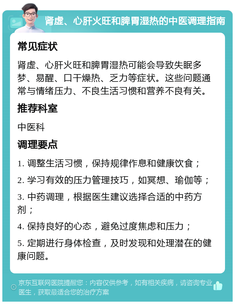 肾虚、心肝火旺和脾胃湿热的中医调理指南 常见症状 肾虚、心肝火旺和脾胃湿热可能会导致失眠多梦、易醒、口干燥热、乏力等症状。这些问题通常与情绪压力、不良生活习惯和营养不良有关。 推荐科室 中医科 调理要点 1. 调整生活习惯，保持规律作息和健康饮食； 2. 学习有效的压力管理技巧，如冥想、瑜伽等； 3. 中药调理，根据医生建议选择合适的中药方剂； 4. 保持良好的心态，避免过度焦虑和压力； 5. 定期进行身体检查，及时发现和处理潜在的健康问题。