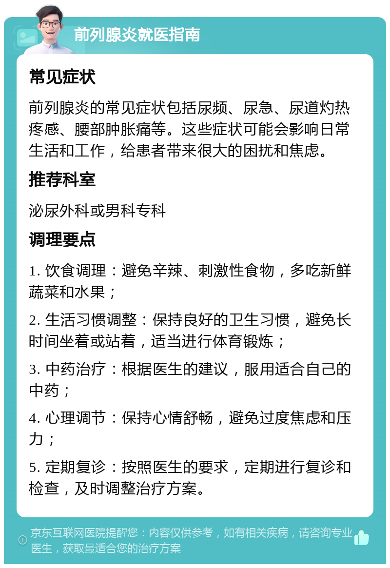 前列腺炎就医指南 常见症状 前列腺炎的常见症状包括尿频、尿急、尿道灼热疼感、腰部肿胀痛等。这些症状可能会影响日常生活和工作，给患者带来很大的困扰和焦虑。 推荐科室 泌尿外科或男科专科 调理要点 1. 饮食调理：避免辛辣、刺激性食物，多吃新鲜蔬菜和水果； 2. 生活习惯调整：保持良好的卫生习惯，避免长时间坐着或站着，适当进行体育锻炼； 3. 中药治疗：根据医生的建议，服用适合自己的中药； 4. 心理调节：保持心情舒畅，避免过度焦虑和压力； 5. 定期复诊：按照医生的要求，定期进行复诊和检查，及时调整治疗方案。