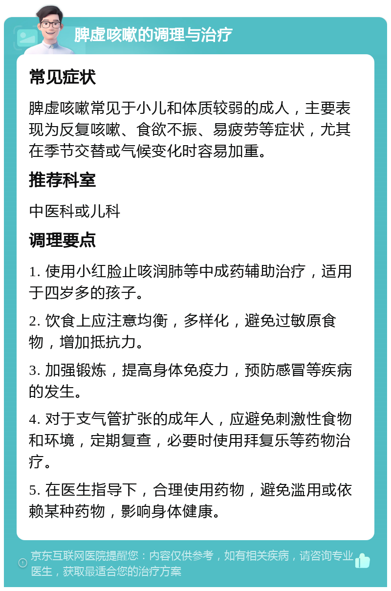 脾虚咳嗽的调理与治疗 常见症状 脾虚咳嗽常见于小儿和体质较弱的成人，主要表现为反复咳嗽、食欲不振、易疲劳等症状，尤其在季节交替或气候变化时容易加重。 推荐科室 中医科或儿科 调理要点 1. 使用小红脸止咳润肺等中成药辅助治疗，适用于四岁多的孩子。 2. 饮食上应注意均衡，多样化，避免过敏原食物，增加抵抗力。 3. 加强锻炼，提高身体免疫力，预防感冒等疾病的发生。 4. 对于支气管扩张的成年人，应避免刺激性食物和环境，定期复查，必要时使用拜复乐等药物治疗。 5. 在医生指导下，合理使用药物，避免滥用或依赖某种药物，影响身体健康。