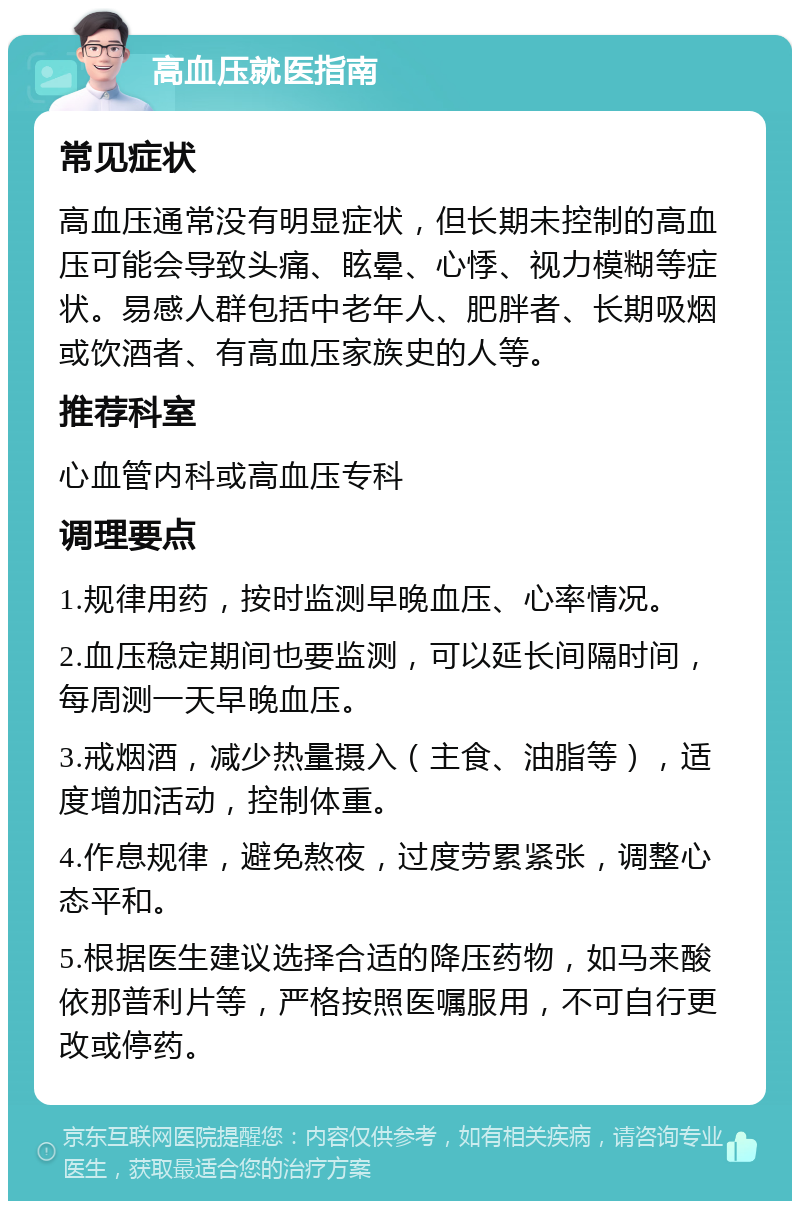 高血压就医指南 常见症状 高血压通常没有明显症状，但长期未控制的高血压可能会导致头痛、眩晕、心悸、视力模糊等症状。易感人群包括中老年人、肥胖者、长期吸烟或饮酒者、有高血压家族史的人等。 推荐科室 心血管内科或高血压专科 调理要点 1.规律用药，按时监测早晚血压、心率情况。 2.血压稳定期间也要监测，可以延长间隔时间，每周测一天早晚血压。 3.戒烟酒，减少热量摄入（主食、油脂等），适度增加活动，控制体重。 4.作息规律，避免熬夜，过度劳累紧张，调整心态平和。 5.根据医生建议选择合适的降压药物，如马来酸依那普利片等，严格按照医嘱服用，不可自行更改或停药。