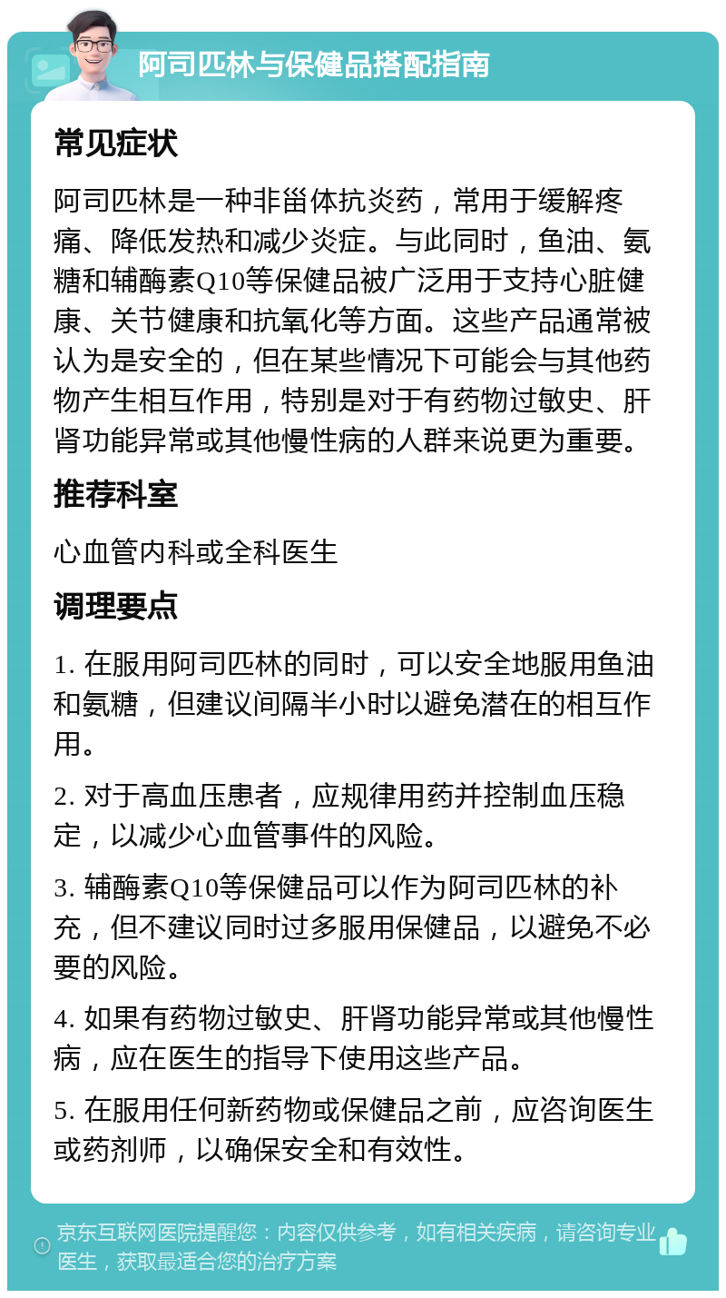 阿司匹林与保健品搭配指南 常见症状 阿司匹林是一种非甾体抗炎药，常用于缓解疼痛、降低发热和减少炎症。与此同时，鱼油、氨糖和辅酶素Q10等保健品被广泛用于支持心脏健康、关节健康和抗氧化等方面。这些产品通常被认为是安全的，但在某些情况下可能会与其他药物产生相互作用，特别是对于有药物过敏史、肝肾功能异常或其他慢性病的人群来说更为重要。 推荐科室 心血管内科或全科医生 调理要点 1. 在服用阿司匹林的同时，可以安全地服用鱼油和氨糖，但建议间隔半小时以避免潜在的相互作用。 2. 对于高血压患者，应规律用药并控制血压稳定，以减少心血管事件的风险。 3. 辅酶素Q10等保健品可以作为阿司匹林的补充，但不建议同时过多服用保健品，以避免不必要的风险。 4. 如果有药物过敏史、肝肾功能异常或其他慢性病，应在医生的指导下使用这些产品。 5. 在服用任何新药物或保健品之前，应咨询医生或药剂师，以确保安全和有效性。