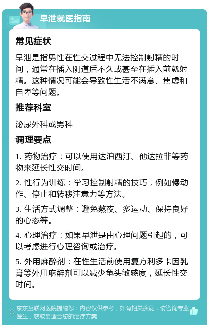 早泄就医指南 常见症状 早泄是指男性在性交过程中无法控制射精的时间，通常在插入阴道后不久或甚至在插入前就射精。这种情况可能会导致性生活不满意、焦虑和自卑等问题。 推荐科室 泌尿外科或男科 调理要点 1. 药物治疗：可以使用达泊西汀、他达拉非等药物来延长性交时间。 2. 性行为训练：学习控制射精的技巧，例如慢动作、停止和转移注意力等方法。 3. 生活方式调整：避免熬夜、多运动、保持良好的心态等。 4. 心理治疗：如果早泄是由心理问题引起的，可以考虑进行心理咨询或治疗。 5. 外用麻醉剂：在性生活前使用复方利多卡因乳膏等外用麻醉剂可以减少龟头敏感度，延长性交时间。