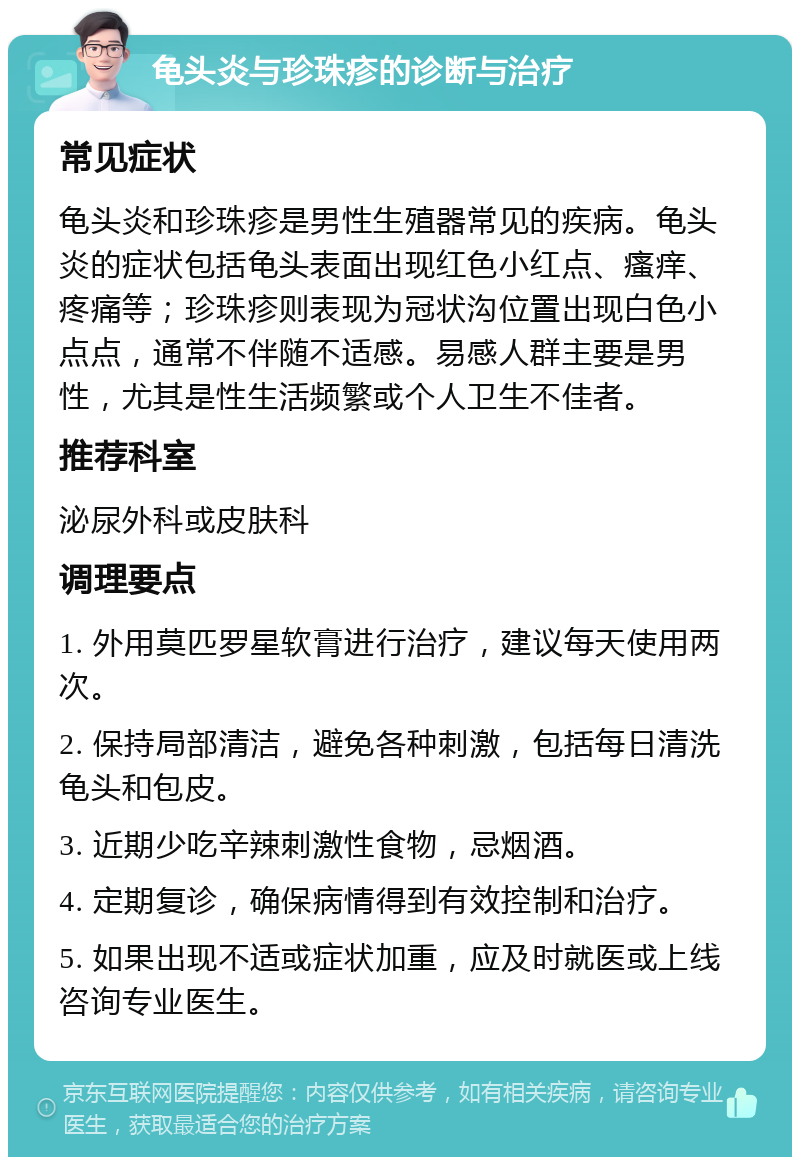 龟头炎与珍珠疹的诊断与治疗 常见症状 龟头炎和珍珠疹是男性生殖器常见的疾病。龟头炎的症状包括龟头表面出现红色小红点、瘙痒、疼痛等；珍珠疹则表现为冠状沟位置出现白色小点点，通常不伴随不适感。易感人群主要是男性，尤其是性生活频繁或个人卫生不佳者。 推荐科室 泌尿外科或皮肤科 调理要点 1. 外用莫匹罗星软膏进行治疗，建议每天使用两次。 2. 保持局部清洁，避免各种刺激，包括每日清洗龟头和包皮。 3. 近期少吃辛辣刺激性食物，忌烟酒。 4. 定期复诊，确保病情得到有效控制和治疗。 5. 如果出现不适或症状加重，应及时就医或上线咨询专业医生。