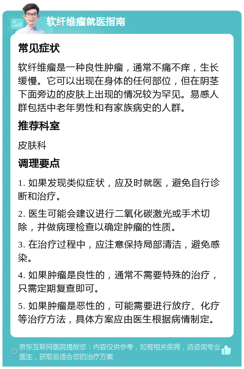 软纤维瘤就医指南 常见症状 软纤维瘤是一种良性肿瘤，通常不痛不痒，生长缓慢。它可以出现在身体的任何部位，但在阴茎下面旁边的皮肤上出现的情况较为罕见。易感人群包括中老年男性和有家族病史的人群。 推荐科室 皮肤科 调理要点 1. 如果发现类似症状，应及时就医，避免自行诊断和治疗。 2. 医生可能会建议进行二氧化碳激光或手术切除，并做病理检查以确定肿瘤的性质。 3. 在治疗过程中，应注意保持局部清洁，避免感染。 4. 如果肿瘤是良性的，通常不需要特殊的治疗，只需定期复查即可。 5. 如果肿瘤是恶性的，可能需要进行放疗、化疗等治疗方法，具体方案应由医生根据病情制定。