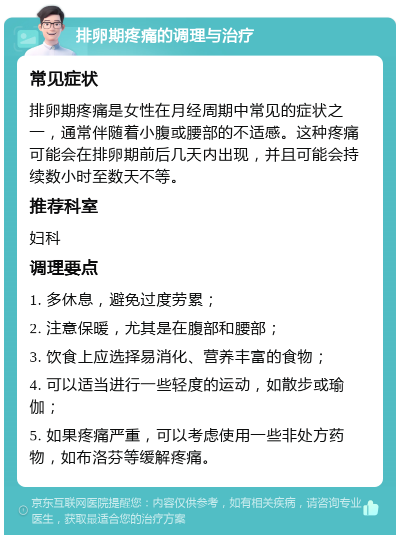 排卵期疼痛的调理与治疗 常见症状 排卵期疼痛是女性在月经周期中常见的症状之一，通常伴随着小腹或腰部的不适感。这种疼痛可能会在排卵期前后几天内出现，并且可能会持续数小时至数天不等。 推荐科室 妇科 调理要点 1. 多休息，避免过度劳累； 2. 注意保暖，尤其是在腹部和腰部； 3. 饮食上应选择易消化、营养丰富的食物； 4. 可以适当进行一些轻度的运动，如散步或瑜伽； 5. 如果疼痛严重，可以考虑使用一些非处方药物，如布洛芬等缓解疼痛。