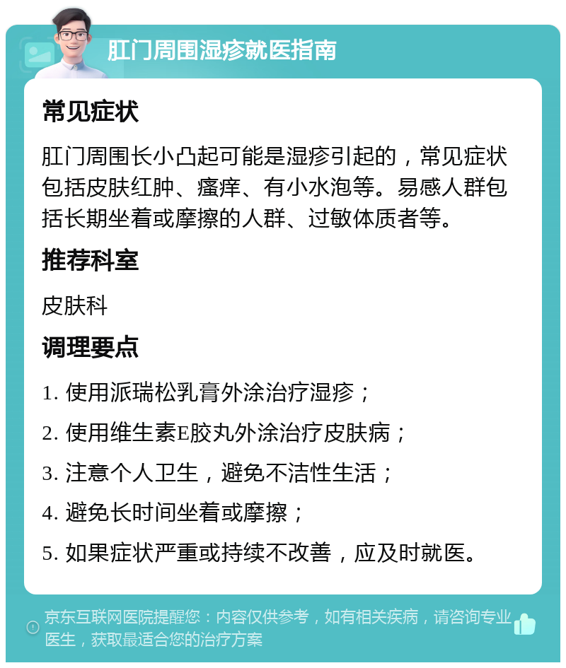 肛门周围湿疹就医指南 常见症状 肛门周围长小凸起可能是湿疹引起的，常见症状包括皮肤红肿、瘙痒、有小水泡等。易感人群包括长期坐着或摩擦的人群、过敏体质者等。 推荐科室 皮肤科 调理要点 1. 使用派瑞松乳膏外涂治疗湿疹； 2. 使用维生素E胶丸外涂治疗皮肤病； 3. 注意个人卫生，避免不洁性生活； 4. 避免长时间坐着或摩擦； 5. 如果症状严重或持续不改善，应及时就医。