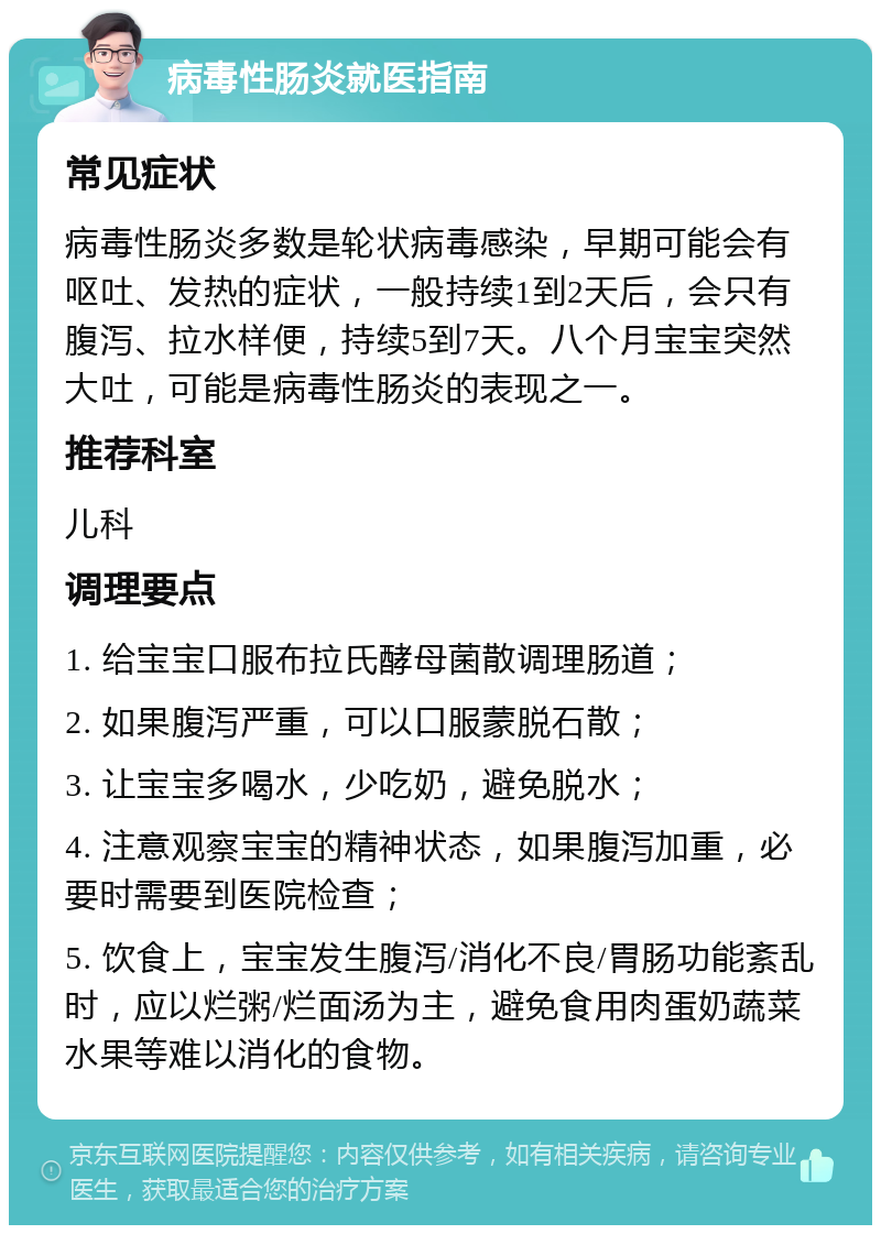 病毒性肠炎就医指南 常见症状 病毒性肠炎多数是轮状病毒感染，早期可能会有呕吐、发热的症状，一般持续1到2天后，会只有腹泻、拉水样便，持续5到7天。八个月宝宝突然大吐，可能是病毒性肠炎的表现之一。 推荐科室 儿科 调理要点 1. 给宝宝口服布拉氏酵母菌散调理肠道； 2. 如果腹泻严重，可以口服蒙脱石散； 3. 让宝宝多喝水，少吃奶，避免脱水； 4. 注意观察宝宝的精神状态，如果腹泻加重，必要时需要到医院检查； 5. 饮食上，宝宝发生腹泻/消化不良/胃肠功能紊乱时，应以烂粥/烂面汤为主，避免食用肉蛋奶蔬菜水果等难以消化的食物。