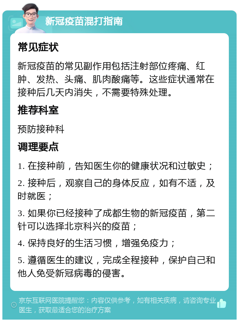 新冠疫苗混打指南 常见症状 新冠疫苗的常见副作用包括注射部位疼痛、红肿、发热、头痛、肌肉酸痛等。这些症状通常在接种后几天内消失，不需要特殊处理。 推荐科室 预防接种科 调理要点 1. 在接种前，告知医生你的健康状况和过敏史； 2. 接种后，观察自己的身体反应，如有不适，及时就医； 3. 如果你已经接种了成都生物的新冠疫苗，第二针可以选择北京科兴的疫苗； 4. 保持良好的生活习惯，增强免疫力； 5. 遵循医生的建议，完成全程接种，保护自己和他人免受新冠病毒的侵害。