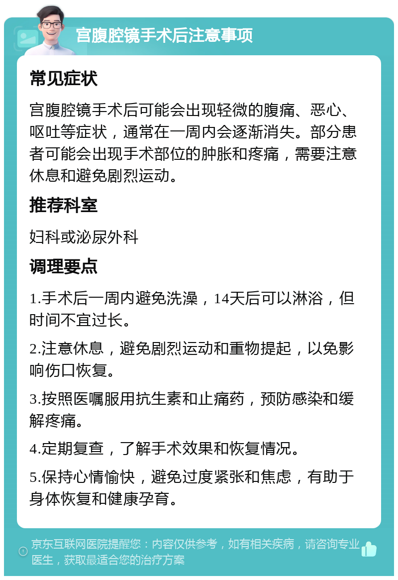 宫腹腔镜手术后注意事项 常见症状 宫腹腔镜手术后可能会出现轻微的腹痛、恶心、呕吐等症状，通常在一周内会逐渐消失。部分患者可能会出现手术部位的肿胀和疼痛，需要注意休息和避免剧烈运动。 推荐科室 妇科或泌尿外科 调理要点 1.手术后一周内避免洗澡，14天后可以淋浴，但时间不宜过长。 2.注意休息，避免剧烈运动和重物提起，以免影响伤口恢复。 3.按照医嘱服用抗生素和止痛药，预防感染和缓解疼痛。 4.定期复查，了解手术效果和恢复情况。 5.保持心情愉快，避免过度紧张和焦虑，有助于身体恢复和健康孕育。