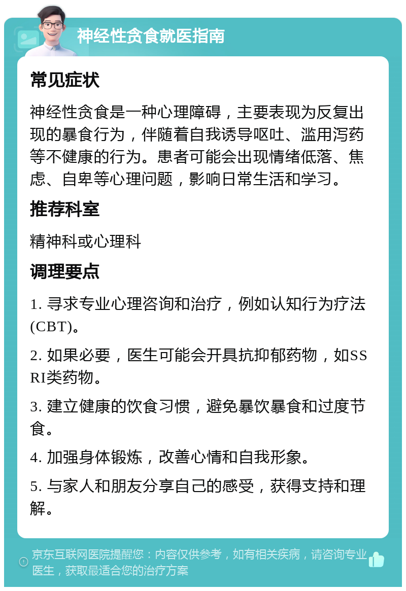 神经性贪食就医指南 常见症状 神经性贪食是一种心理障碍，主要表现为反复出现的暴食行为，伴随着自我诱导呕吐、滥用泻药等不健康的行为。患者可能会出现情绪低落、焦虑、自卑等心理问题，影响日常生活和学习。 推荐科室 精神科或心理科 调理要点 1. 寻求专业心理咨询和治疗，例如认知行为疗法(CBT)。 2. 如果必要，医生可能会开具抗抑郁药物，如SSRI类药物。 3. 建立健康的饮食习惯，避免暴饮暴食和过度节食。 4. 加强身体锻炼，改善心情和自我形象。 5. 与家人和朋友分享自己的感受，获得支持和理解。