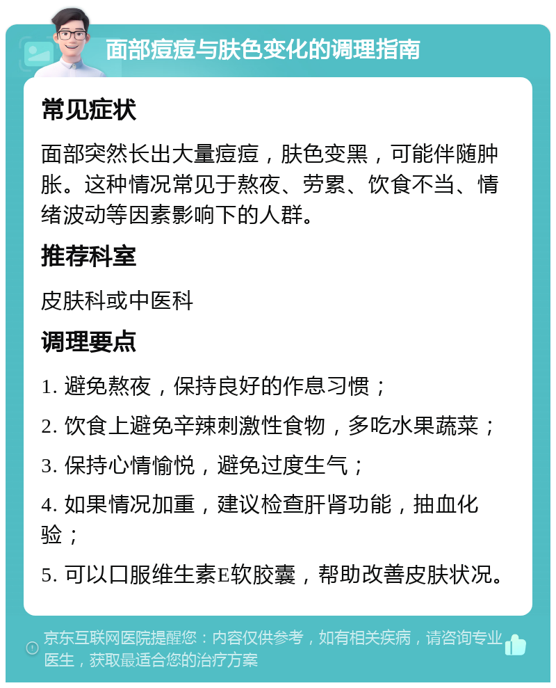 面部痘痘与肤色变化的调理指南 常见症状 面部突然长出大量痘痘，肤色变黑，可能伴随肿胀。这种情况常见于熬夜、劳累、饮食不当、情绪波动等因素影响下的人群。 推荐科室 皮肤科或中医科 调理要点 1. 避免熬夜，保持良好的作息习惯； 2. 饮食上避免辛辣刺激性食物，多吃水果蔬菜； 3. 保持心情愉悦，避免过度生气； 4. 如果情况加重，建议检查肝肾功能，抽血化验； 5. 可以口服维生素E软胶囊，帮助改善皮肤状况。